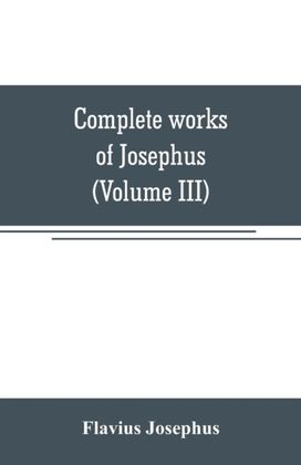 Complete Works of Josephus. Antiquities of the Jews; the Wars of the Jews Against Apion, Etc (Volume Iii) Complete Works of Josephus. Antiquities of the Jews; the Wars of the Jews Against Apion, Etc (Volume Iii)
