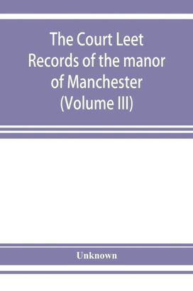 The Court Leet Records of the Manor of Manchester, from the Year 1552 to the Year 1686, and from the Year 1731 to the Year 1846 (Volume Iii) The Court Leet Records of the Manor of Manchester, from the Year 1552 to the Year 1686, and from the Year 1731 to the Year 1846 (Volume Iii)