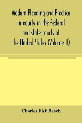 Modern Pleading and Practice in Equity in the Federal and State Courts of the United States, with Particular Reference to the Federal Practice, Including Numerous Forms and Precedents. (Volume Ii) Modern Pleading and Practice in Equity in the Federal and State Courts of the United States, with Particular Reference to the Federal Practice, Including Numerous Forms and Precedents. (Volume Ii)