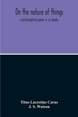 On the Nature of Things; a Philosophical Poem in Six Books. Literally Translated Into English Prose by John Selby Watson; to Which is Adjoined the Poetical Version of John Mason Good