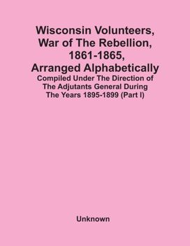 Wisconsin Volunteers, War of the Rebellion, 1861-1865, Arranged Alphabetically; Compiled Under the Direction of the Adjutants General During the Years 1895-1899(Part I)