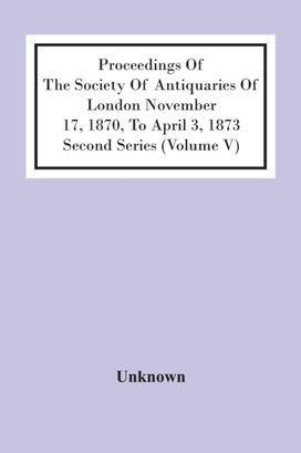 Proceedings of the Society of Antiquaries of London November 17, 1870, to April 3, 1873 Second Series (Volume V) Proceedings of the Society of Antiquaries of London November 17, 1870, to April 3, 1873 Second Series (Volume V)