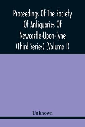 Proceedings of the Society of Antiquaries of Newcastle-Upon-Tyne (Third Series) (Volume I) Proceedings of the Society of Antiquaries of Newcastle-Upon-Tyne (Third Series) (Volume I)