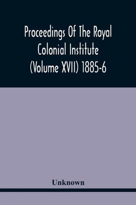 Proceedings of the Royal Colonial Institute (Volume Xvii) 1885-6 Proceedings of the Royal Colonial Institute (Volume Xvii) 1885-6