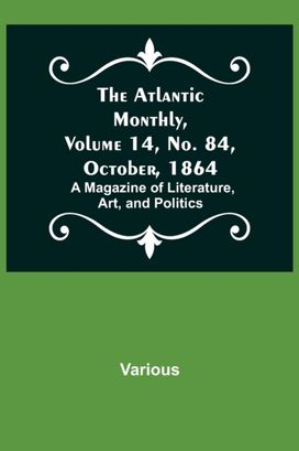 Atlantic Monthly, Volume 14, No. 84, October, 1864; a Magazine of Literature, Art, and Politics Atlantic Monthly, Volume 14, No. 84, October, 1864; a Magazine of Literature, Art, and Politics