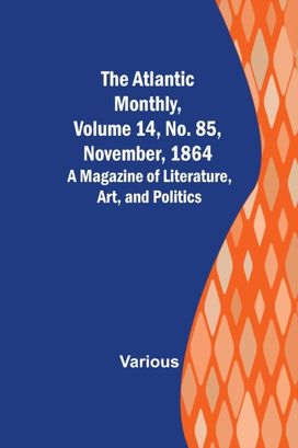 Atlantic Monthly, Volume 14, No. 85, November, 1864; a Magazine of Literature, Art, and Politics Atlantic Monthly, Volume 14, No. 85, November, 1864; a Magazine of Literature, Art, and Politics