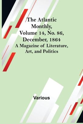 Atlantic Monthly, Volume 14, No. 86, December, 1864; a Magazine of Literature, Art, and Politics Atlantic Monthly, Volume 14, No. 86, December, 1864; a Magazine of Literature, Art, and Politics