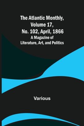Atlantic Monthly, Volume 17, No. 102, April, 1866; a Magazine of Literature, Art, and Politics Atlantic Monthly, Volume 17, No. 102, April, 1866; a Magazine of Literature, Art, and Politics
