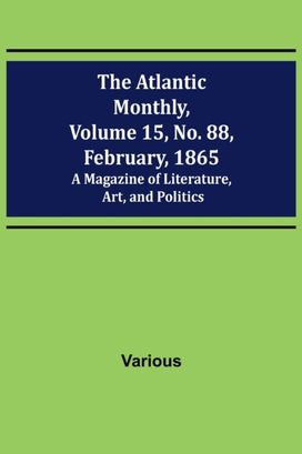 Atlantic Monthly, Volume 15, No. 88, February, 1865; a Magazine of Literature, Art, and Politics Atlantic Monthly, Volume 15, No. 88, February, 1865; a Magazine of Literature, Art, and Politics
