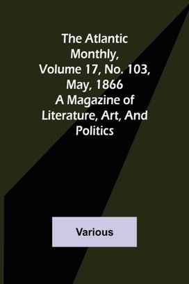 Atlantic Monthly, Volume 17, No. 103, May, 1866; a Magazine of Literature, Art, and Politics Atlantic Monthly, Volume 17, No. 103, May, 1866; a Magazine of Literature, Art, and Politics