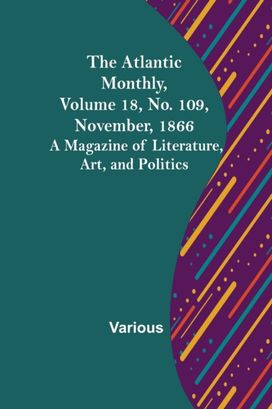 Atlantic Monthly, Volume 18, No. 109, November, 1866; a Magazine of Literature, Art, and Politics Atlantic Monthly, Volume 18, No. 109, November, 1866; a Magazine of Literature, Art, and Politics