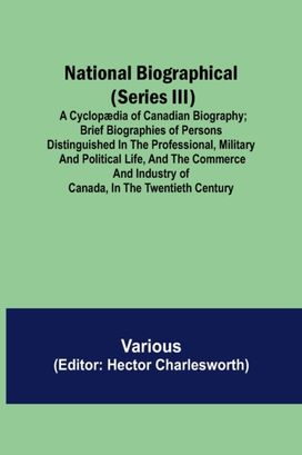 National Biographical (Series Iii); a Cyclopaedia of Canadian Biography; Brief Biographies of Persons Distinguished in the Professional, Military and Political Life, and the Commerce and Industry of Canada, in the Twentieth Century