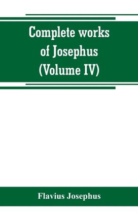 Complete Works of Josephus. Antiquities of the Jews; the Wars of the Jews Against Apion, Etc (Volume Iv) Complete Works of Josephus. Antiquities of the Jews; the Wars of the Jews Against Apion, Etc (Volume Iv)