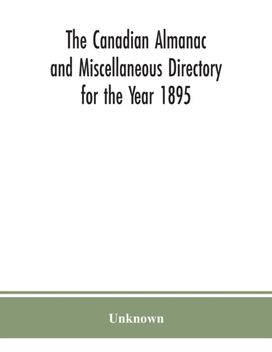 The Canadian Almanac and Miscellaneous Directory for the Year 1895; Being the Third After Leap Year. Containing Full and Authentic Commercial, Statistical, Astronomical. Departmental, Ecclesiastical, The Canadian Almanac and Miscellaneous Directory for the Year 1895; Being the Third After Leap Year. Containing Full and Authentic Commercial, Statistical, Astronomical. Departmental, Ecclesiastical,