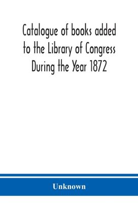 Catalogue of Books Added to the Library of Congress During the Year 1872 Catalogue of Books Added to the Library of Congress During the Year 1872