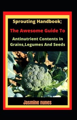 Sprouting Handbook; the Awesome Guide to Reducing Antinutrient Contents in Grains, Legumes, and Seeds