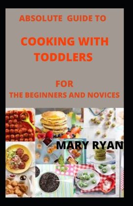 Absolute Guide to Cooking with Toddlers for the Beginners and Novices