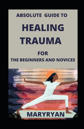 Absolute Guide to Healing Trauma for Beginners and Novices Absolute Guide to Healing Trauma for Beginners and Novices
