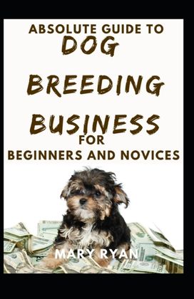 Absolute Guide to Dog Breeding Business for Beginners and Novices Absolute Guide to Dog Breeding Business for Beginners and Novices