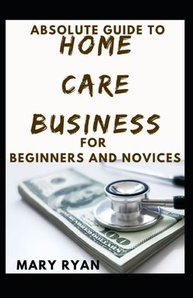 Absolute Guide to Home Care Business for Beginners and Novices Absolute Guide to Home Care Business for Beginners and Novices