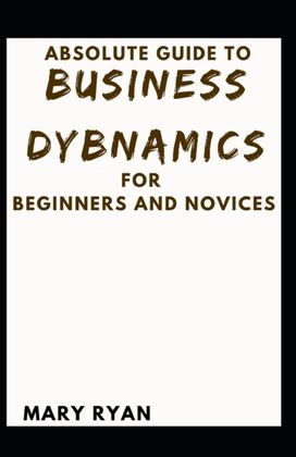 Absolute Guide to Business Dynamics for Beginners and Novices Absolute Guide to Business Dynamics for Beginners and Novices