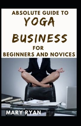 Absolute Guide to Yoga Business for Beginners and Novices Absolute Guide to Yoga Business for Beginners and Novices