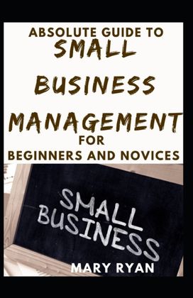 Absolute Guide to Small Business Management for Beginners and Novices Absolute Guide to Small Business Management for Beginners and Novices