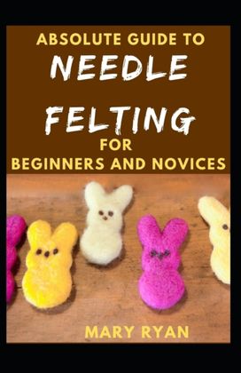 Absolute Guide to Needle Felting for Beginners and Novices Absolute Guide to Needle Felting for Beginners and Novices