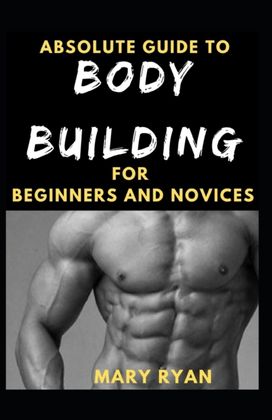 Absolute Guide to Body Building for Beginners and Novices Absolute Guide to Body Building for Beginners and Novices