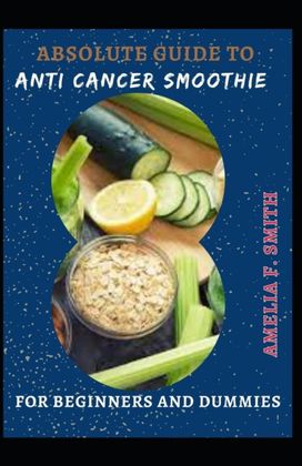Absolute Guide to Anti Cancer Smoothie for Beginners and Dummies Absolute Guide to Anti Cancer Smoothie for Beginners and Dummies