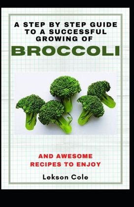 A Step by Step Guide to a Successful Growing of Broccoli and Awesome Recipes to Enjoy A Step by Step Guide to a Successful Growing of Broccoli and Awesome Recipes to Enjoy