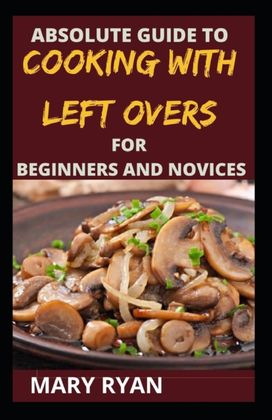 Absolute Guide to Cooking with Left Over for the Beginners and Novices