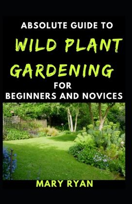 Absolute Guide to Wild Gardening for Beginners and Novices Absolute Guide to Wild Gardening for Beginners and Novices